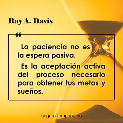 "La paciencia no es la espera pasiva. Es la aceptación activa del proceso necesario para obtener tus metas y sueños." Ray A. Davis